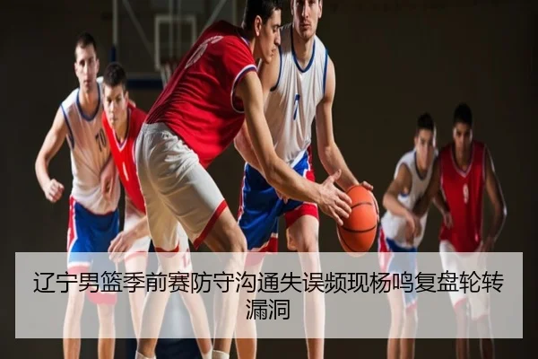 辽宁男篮季前赛防守沟通失误频现杨鸣复盘轮转漏洞 | QQ