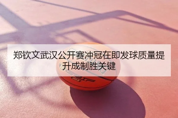 郑钦文武汉公开赛冲冠在即发球质量提升成制胜关键