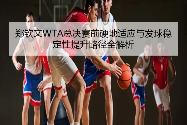 郑钦文WTA总决赛前硬地适应与发球稳定性提升路径全解析
